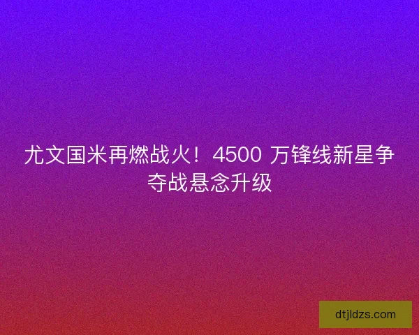 尤文国米再燃战火！4500 万锋线新星争夺战悬念升级