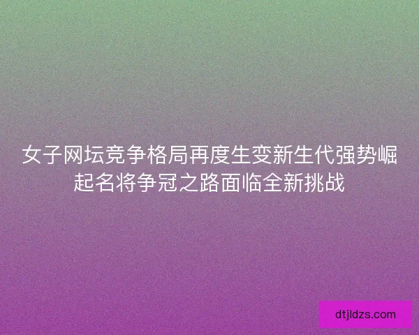 女子网坛竞争格局再度生变新生代强势崛起名将争冠之路面临全新挑战